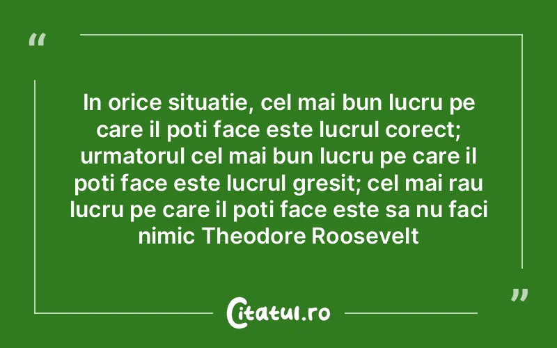 In orice situatie, cel mai bun lucru pe care il poti face este lucrul corect; urmatorul cel mai bun lucru pe care il poti face este lucrul gresit; cel mai rau lucru pe care il poti face este sa nu faci nimic Theodore Roosevelt