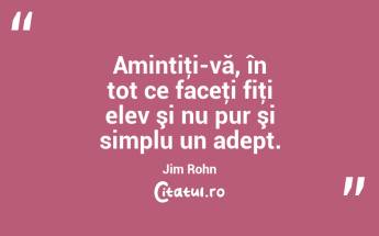 Amintiţi-vă, în tot ce faceţi fiţi elev şi nu pur şi simplu un adept. Jim Rohn...