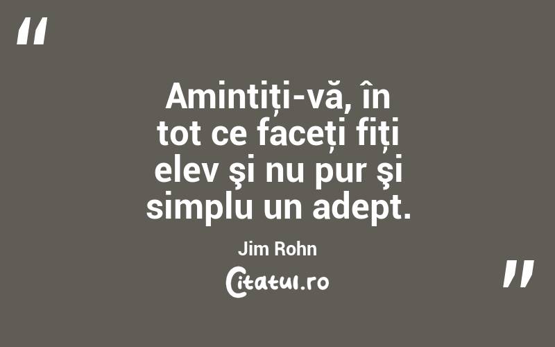 Amintiţi-vă, în tot ce faceţi fiţi elev şi nu pur şi simplu un adept. Jim Rohn
