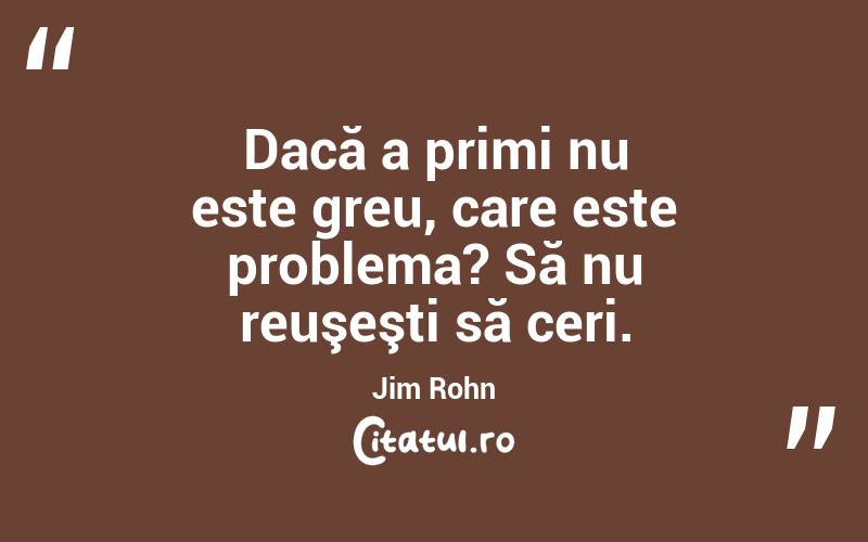 Dacă a primi nu este greu, care este problema? Să nu reuşeşti să ceri. Jim Rohn
