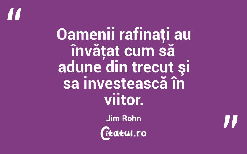 Oamenii rafinaţi au învăţat cum să adune din trecut şi sa investească în viitor. Jim Rohn