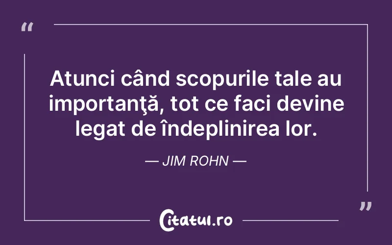 Atunci când scopurile tale au importanţă, tot ce faci devine legat de îndeplinirea lor. Jim Rohn