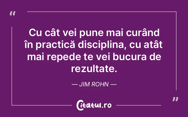 Cu cât vei pune mai curând în practică disciplina, cu atât mai repede te vei bucura de rezultate. Jim Rohn