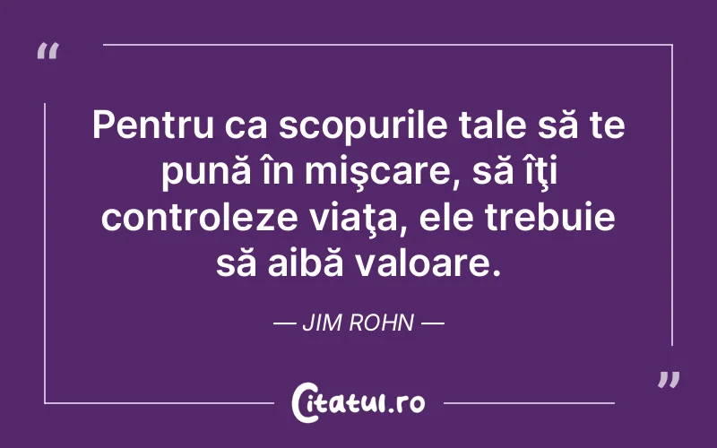 Pentru ca scopurile tale să te pună în mişcare, să îţi controleze viaţa, ele trebuie să aibă valoare. Jim Rohn