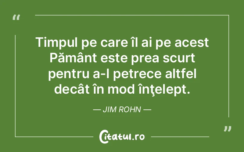 Timpul pe care îl ai pe acest Pământ este prea scurt pentru a-l petrece altfel decât în mod înţelept. Jim Rohn