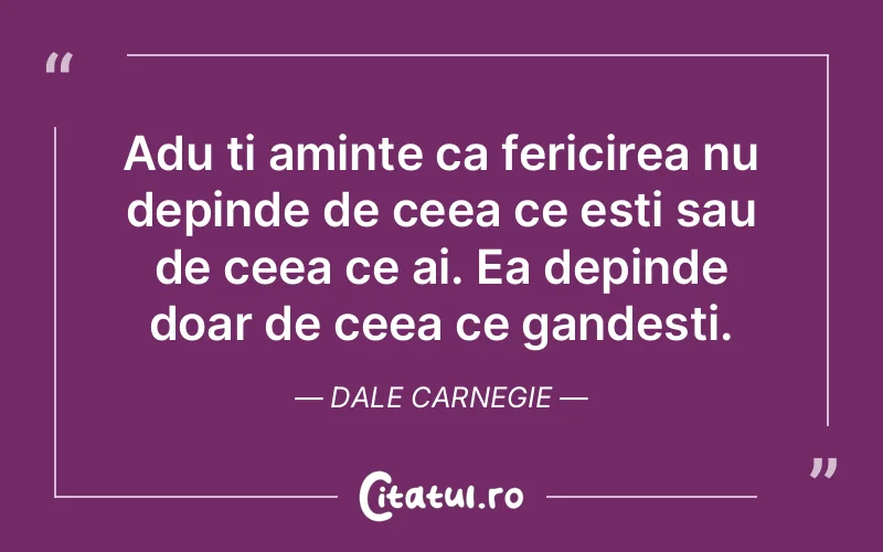 Adu ti aminte ca fericirea nu depinde de ceea ce esti sau de ceea ce ai. Ea depinde doar de ceea ce gandesti. Dale Carnegie