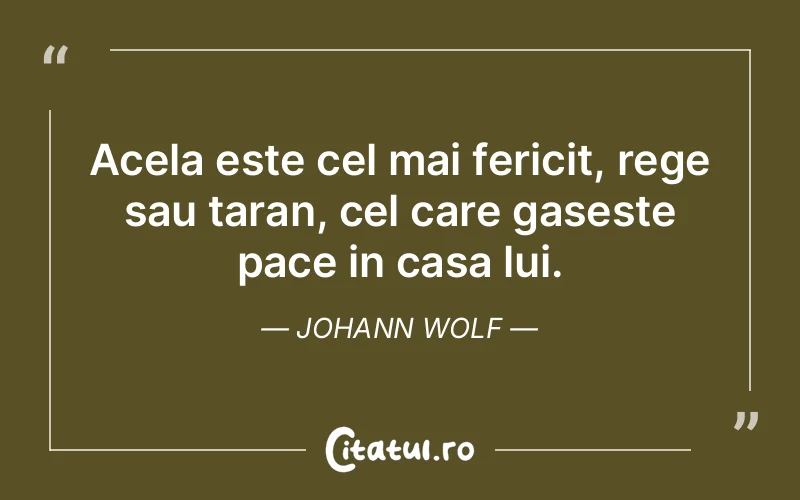 Acela este cel mai fericit, rege sau taran, cel care gaseste pace in casa lui. Johann Wolf