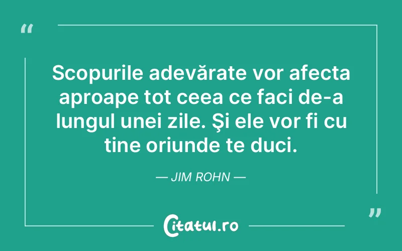 Scopurile adevărate vor afecta aproape tot ceea ce faci de-a lungul unei zile. Şi ele vor fi cu tine oriunde te duci. Jim Rohn