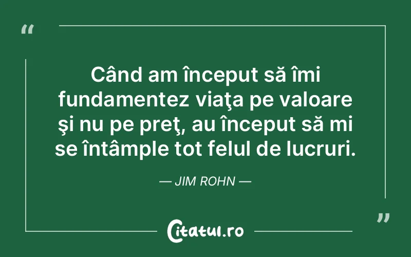 Când am început să îmi fundamentez viaţa pe valoare şi nu pe preţ, au început să mi se întâmple tot felul de lucruri. Jim Rohn