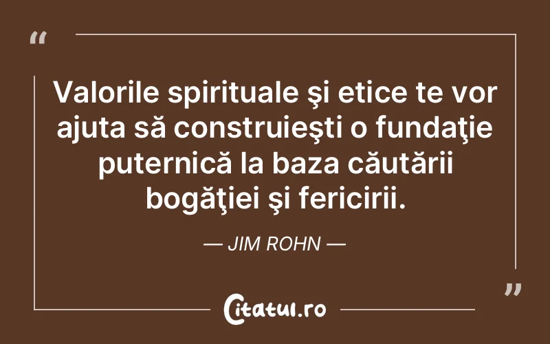 Valorile spirituale şi etice te vor ajuta să construieşti o fundaţie puternică la baza căutării bogăţiei şi fericirii. Jim Rohn