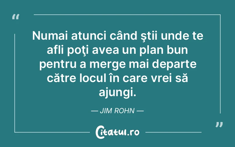 Numai atunci când ştii unde te afli poţi avea un plan bun pentru a merge mai departe către locul în care vrei să ajungi. Jim Rohn