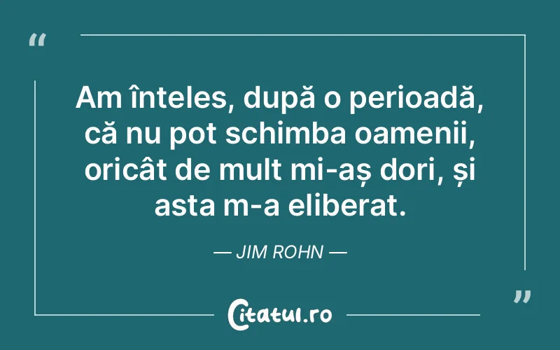 Am înțeles, după o perioadă, că nu pot schimba oamenii, oricât de mult mi-aș dori, și asta m-a eliberat. Jim Rohn
