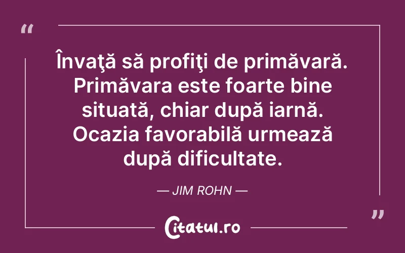 Învaţă să profiţi de primăvară. Primăvara este foarte bine situată, chiar după iarnă. Ocazia favorabilă urmează după dificultate. Jim Rohn