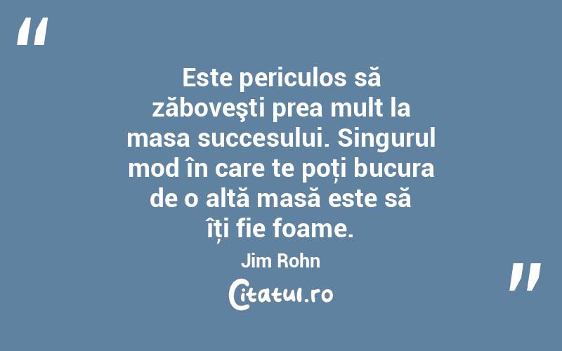 Este periculos să zăboveşti prea mult la masa succesului. Singurul mod în care te poţi bucura de o altă masă este să îţi fie foame. Jim Rohn