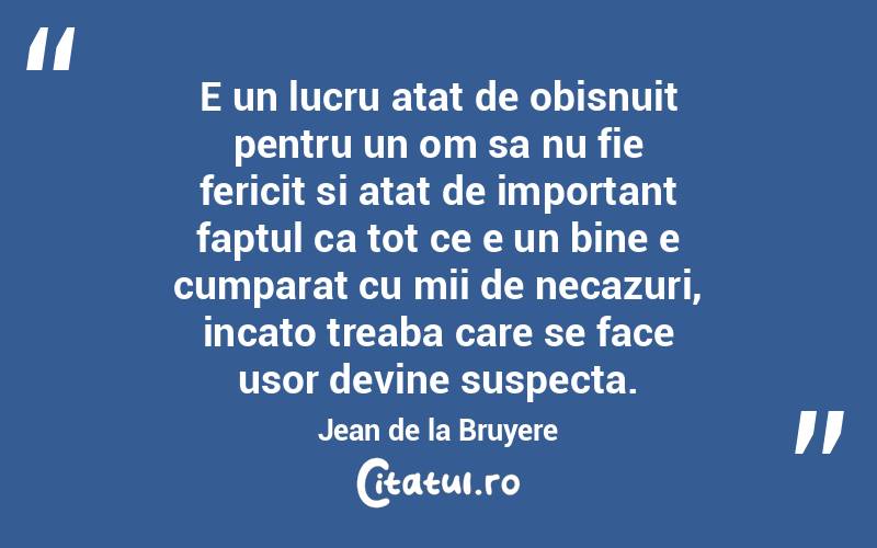 E un lucru atat de obisnuit pentru un om sa nu fie fericit si atat de important faptul ca tot ce e un bine e cumparat cu mii de necazuri, incato treaba care se face usor devine suspecta. Jean de la Bruyere