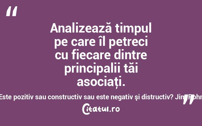 Analizează timpul pe care îl petreci cu fiecare dintre principalii tăi asociaţi. Este pozitiv sau constructiv sau este negativ şi distructiv? Jim Rohn