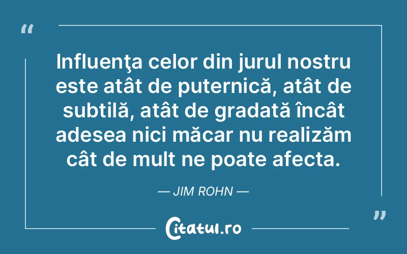 Influenţa celor din jurul nostru este atât de puternică, atât de subtilă, atât de gradată încât adesea nici măcar nu realizăm cât de mult ne poate afecta. Jim Rohn