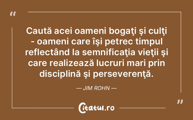 Caută acei oameni bogaţi şi culţi - oameni care îşi petrec timpul reflectând la semnificaţia vieţii şi care realizează lucruri mari prin disciplină şi perseverenţă. Jim Rohn