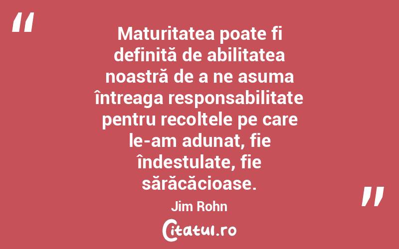 Maturitatea poate fi definită de abilitatea noastră de a ne asuma întreaga responsabilitate pentru recoltele pe care le-am adunat, fie îndestulate, fie sărăcăcioase. Jim Rohn