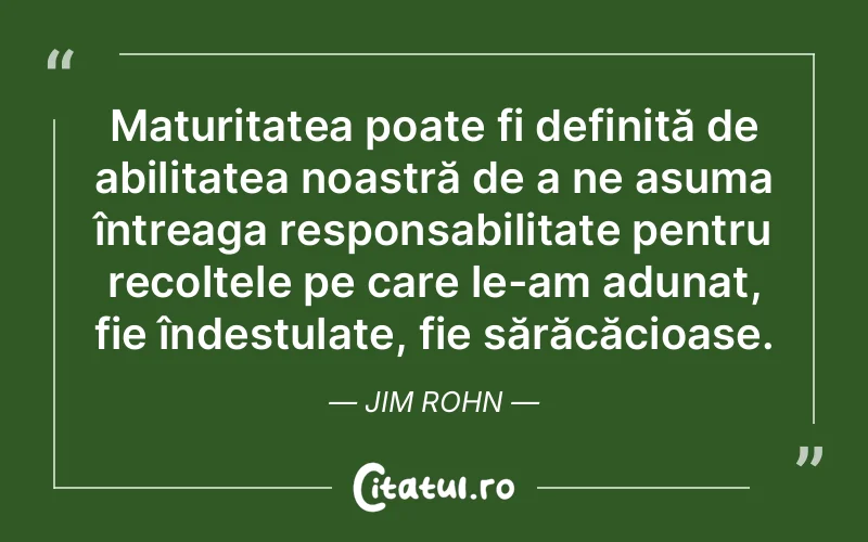 Maturitatea poate fi definită de abilitatea noastră de a ne asuma întreaga responsabilitate pentru recoltele pe care le-am adunat, fie îndestulate, fie sărăcăcioase. Jim Rohn