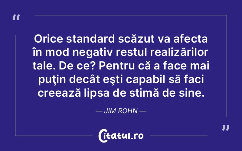 Orice standard scăzut va afecta în mod negativ restul realizărilor tale. De ce? Pentru că a face mai puţin decât eşti capabil să faci creează lipsa de stimă de sine. Jim Rohn