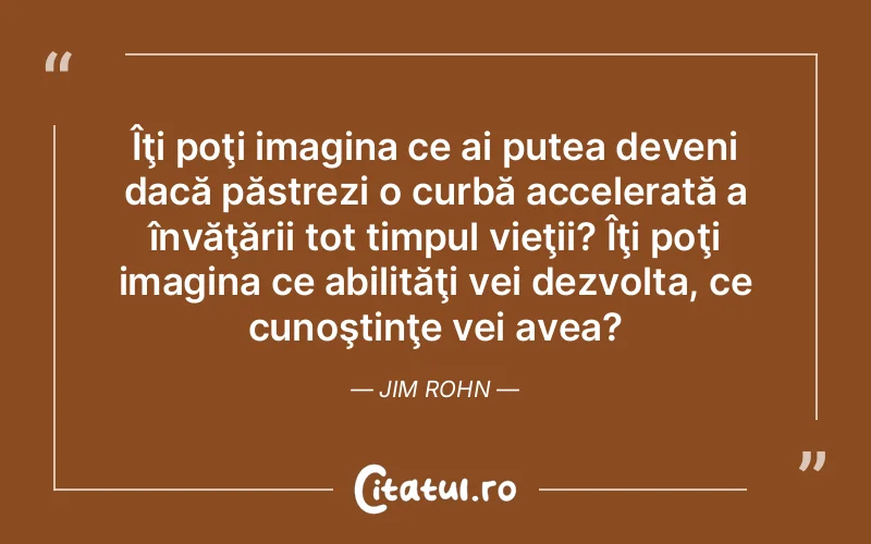 Îţi poţi imagina ce ai putea deveni dacă păstrezi o curbă accelerată a învăţării tot timpul vieţii? Îţi poţi imagina ce abilităţi vei dezvolta, ce cunoştinţe vei avea? Jim Rohn