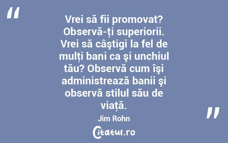Vrei să fii promovat? Observă-ţi superiorii. Vrei să câştigi la fel de mulţi bani ca şi unchiul tău? Observă cum îşi administrează banii şi observă stilul său de viaţă. Jim Rohn