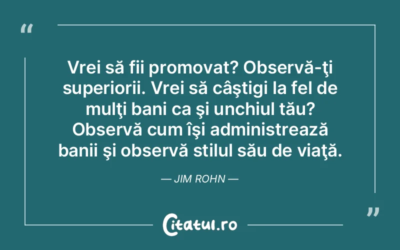 Vrei să fii promovat? Observă-ţi superiorii. Vrei să câştigi la fel de mulţi bani ca şi unchiul tău? Observă cum îşi administrează banii şi observă stilul său de viaţă. Jim Rohn