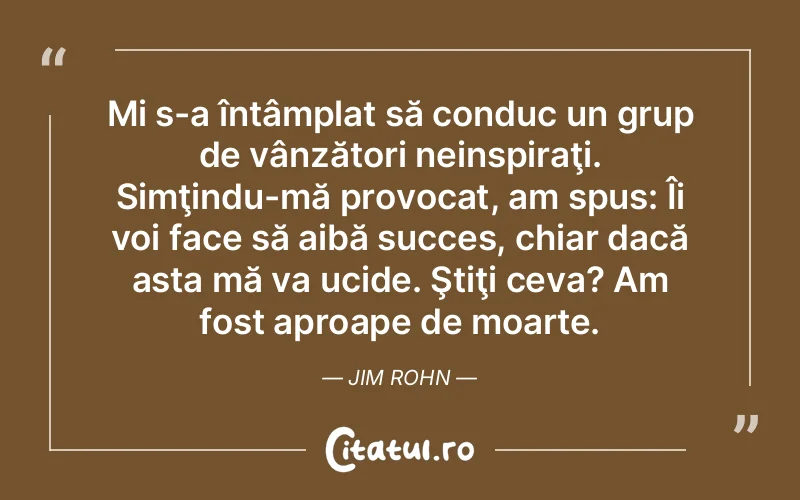 Mi s-a întâmplat să conduc un grup de vânzători neinspiraţi. Simţindu-mă provocat, am spus: Îi voi face să aibă succes, chiar dacă asta mă va ucide. Ştiţi ceva? Am fost aproape de moarte. Jim Rohn
