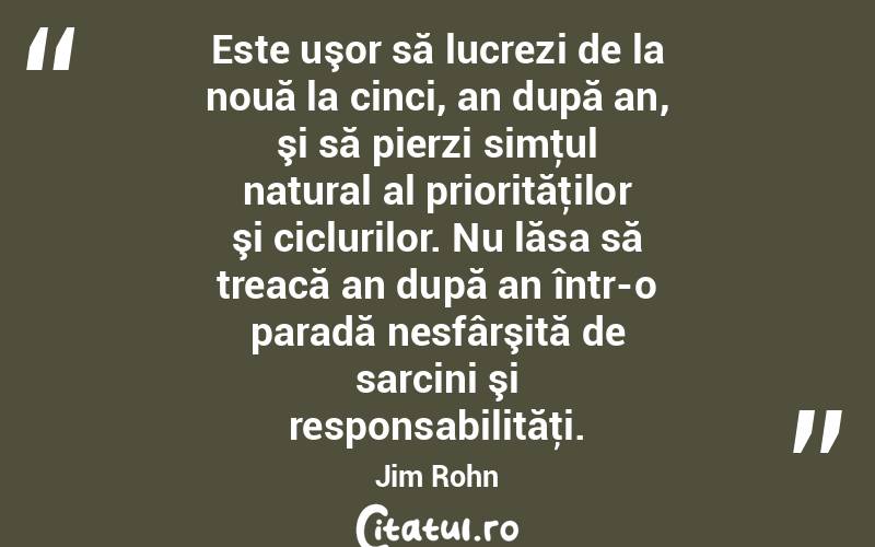 Este uşor să lucrezi de la nouă la cinci, an după an, şi să pierzi simţul natural al priorităţilor şi ciclurilor. Nu lăsa să treacă an după an într-o paradă nesfârşită de sarcini şi responsabilităţi. Jim Rohn
