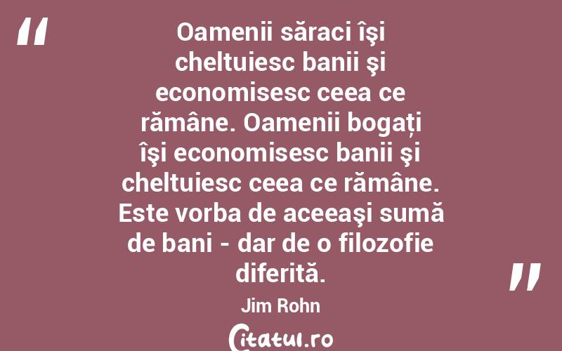 Oamenii săraci îşi cheltuiesc banii şi economisesc ceea ce rămâne. Oamenii bogaţi îşi economisesc banii şi cheltuiesc ceea ce rămâne. Este vorba de aceeaşi sumă de bani - dar de o filozofie diferită. Jim Rohn