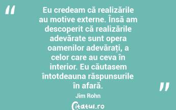 Eu credeam că realizările au motive externe. Însă am descoperit că realizările adevărate sunt opera oamenilor adevăraţi, a celor care au ceva în interior. Eu căutasem întotdeauna răspunsurile în afară. Jim Rohn...