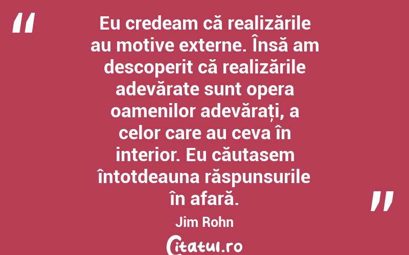 Eu credeam că realizările au motive externe. Însă am descoperit că realizările adevărate sunt opera oamenilor adevăraţi, a celor care au ceva în interior. Eu căutasem întotdeauna răspunsurile în afară. Jim Rohn

