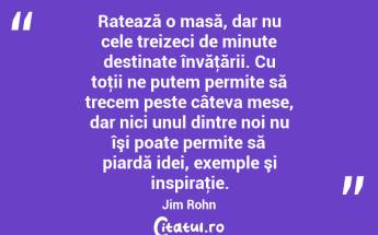 Ratează o masă, dar nu cele treizeci de minute destinate învăţării. Cu toţii ne putem permite să trecem peste câteva mese, dar nici unul dintre noi nu îşi poate permite să piardă idei, exemple şi inspiraţie. Jim Rohn...