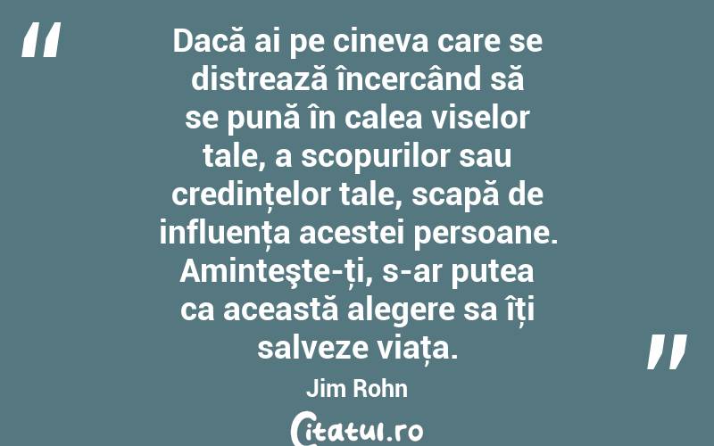 Dacă ai pe cineva care se distrează încercând să se pună în calea viselor tale, a scopurilor sau credinţelor tale, scapă de influenţa acestei persoane. Aminteşte-ţi, s-ar putea ca această alegere sa îţi salveze viaţa. Jim Rohn

