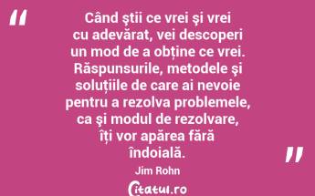 Când ştii ce vrei şi vrei cu adevărat, vei descoperi un mod de a obţine ce vrei. Răspunsurile, metodele şi soluţiile de care ai nevoie pentru a rezolva problemele, ca şi modul de rezolvare, îţi vor apărea fără îndoială. Jim Rohn...