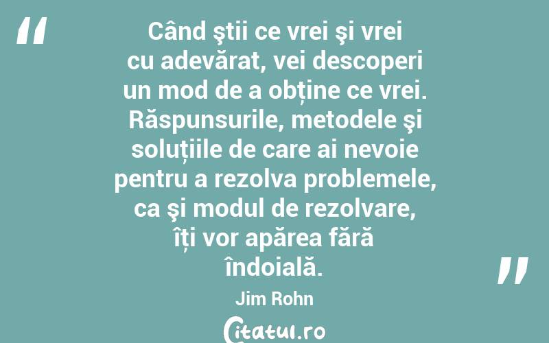 Când ştii ce vrei şi vrei cu adevărat, vei descoperi un mod de a obţine ce vrei. Răspunsurile, metodele şi soluţiile de care ai nevoie pentru a rezolva problemele, ca şi modul de rezolvare, îţi vor apărea fără îndoială. Jim Rohn