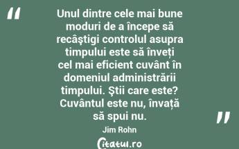 Unul dintre cele mai bune moduri de a începe să recâştigi controlul asupra timpului este să înveţi cel mai eficient cuvânt în domeniul administrării timpului. Ştii care este? Cuvântul este nu, învaţă să spui nu. Jim Rohn...