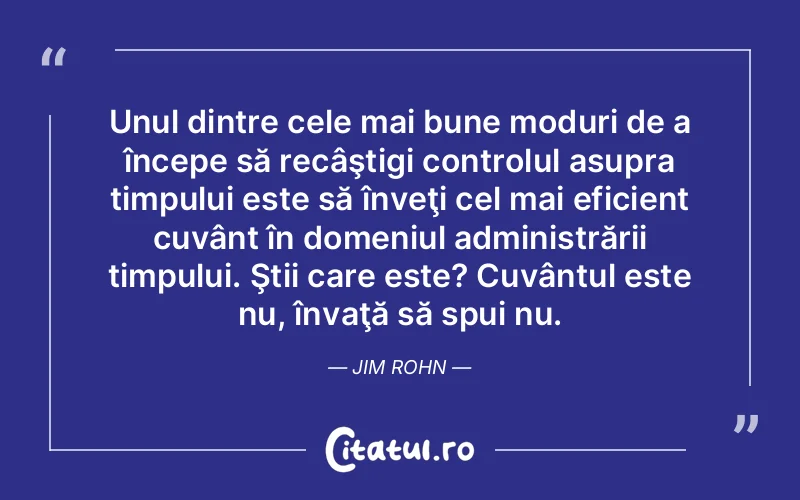 Unul dintre cele mai bune moduri de a începe să recâştigi controlul asupra timpului este să înveţi cel mai eficient cuvânt în domeniul administrării timpului. Ştii care este? Cuvântul este nu, învaţă să spui nu. Jim Rohn