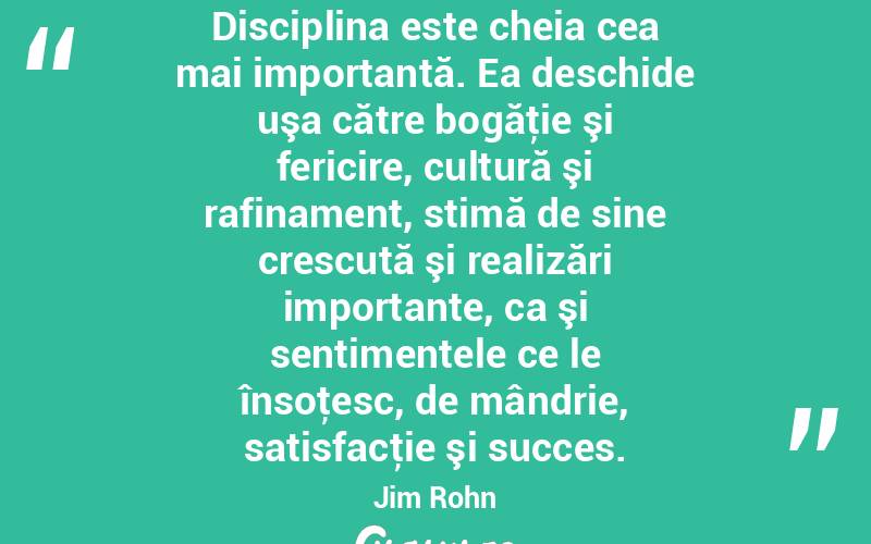 Disciplina este cheia cea mai importantă. Ea deschide uşa către bogăţie şi fericire, cultură şi rafinament, stimă de sine crescută şi realizări importante, ca şi sentimentele ce le însoţesc, de mândrie, satisfacţie şi succes. Jim Rohn
