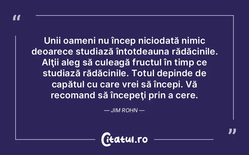 Unii oameni nu încep niciodată nimic deoarece studiază întotdeauna rădăcinile. Alţii aleg să culeagă fructul în timp ce studiază rădăcinile. Totul depinde de capătul cu care vrei să începi. Vă recomand să începeţi prin a cere. Jim Rohn