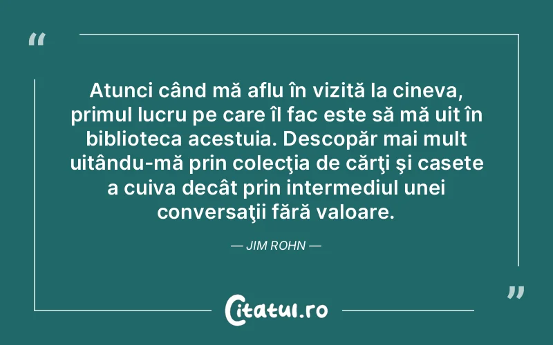Atunci când mă aflu în vizită la cineva, primul lucru pe care îl fac este să mă uit în biblioteca acestuia. Descopăr mai mult uitându-mă prin colecţia de cărţi şi casete a cuiva decât prin intermediul unei conversaţii fără valoare. Jim Rohn