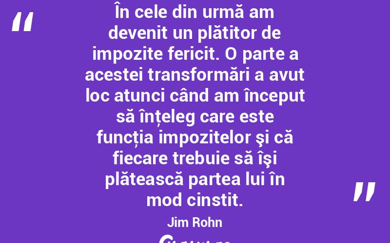 În cele din urmă am devenit un plătitor de impozite fericit. O parte a acestei transformări a avut loc atunci când am început să înţeleg care este funcţia impozitelor şi că fiecare trebuie să îşi plătească partea lui în mod cinstit. Jim Rohn
