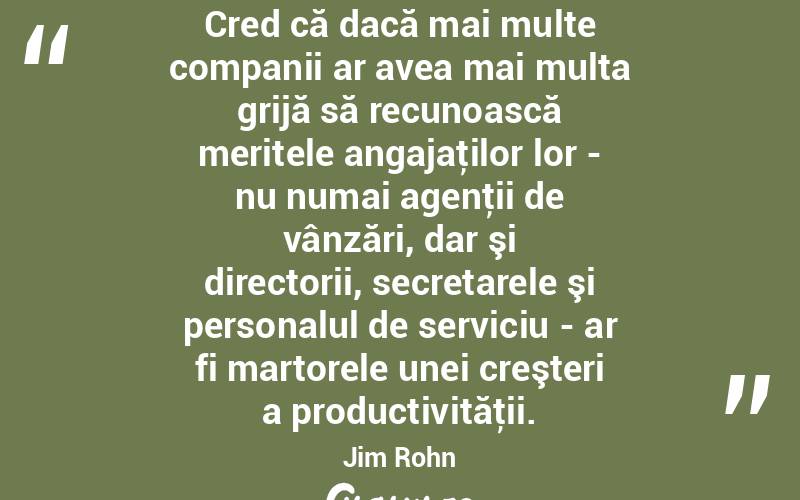 Cred că dacă mai multe companii ar avea mai multa grijă să recunoască meritele angajaţilor lor - nu numai agenţii de vânzări, dar şi directorii, secretarele şi personalul de serviciu - ar fi martorele unei creşteri a productivităţii. Jim Rohn