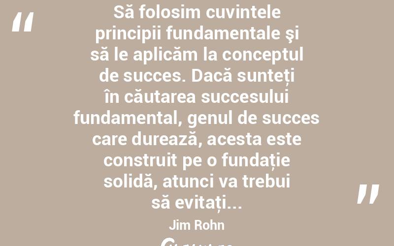 Să folosim cuvintele principii fundamentale şi să le aplicăm la conceptul de succes. Dacă sunteţi în căutarea succesului fundamental, genul de succes care durează, acesta este construit pe o fundaţie solidă, atunci va trebui să evitaţi... Jim Rohn