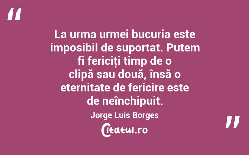 La urma urmei bucuria este imposibil de suportat. Putem fi fericiţi timp de o clipă sau două, însă o eternitate de fericire este de neînchipuit. Jorge Luis Borges