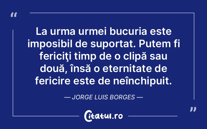 La urma urmei bucuria este imposibil de suportat. Putem fi fericiţi timp de o clipă sau două, însă o eternitate de fericire este de neînchipuit. Jorge Luis Borges