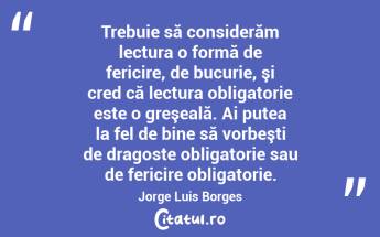 Trebuie să considerăm lectura o formă de fericire, de bucurie, şi cred că lectura obligatorie este o greşeală. Ai putea la fel de bine să vorbeşti de dragoste obligatorie sau de fericire obligatorie. Jorge Luis Borges...