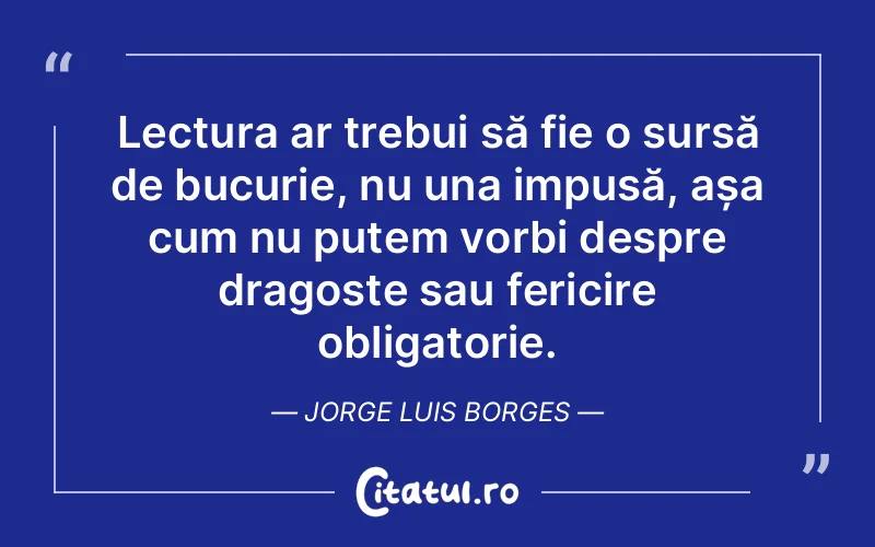 Lectura ar trebui să fie o sursă de bucurie, nu una impusă, așa cum nu putem vorbi despre dragoste sau fericire obligatorie. Jorge Luis Borges