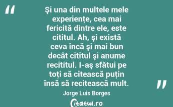 Şi una din multele mele experienţe, cea mai fericită dintre ele, este cititul. Ah, şi există ceva încă şi mai bun decât cititul şi anume recititul. I-aş sfătui pe toţi să citească puţin însă să recitească mult. Jorge Luis Borges...